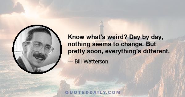 Know what's weird? Day by day, nothing seems to change. But pretty soon, everything's different.