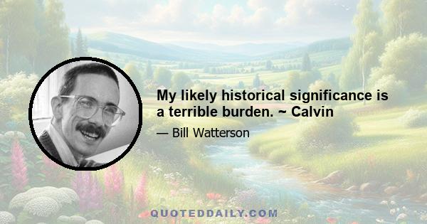 My likely historical significance is a terrible burden. ~ Calvin