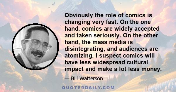 Obviously the role of comics is changing very fast. On the one hand, comics are widely accepted and taken seriously. On the other hand, the mass media is disintegrating, and audiences are atomizing. I suspect comics