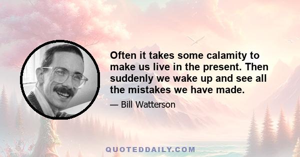 Often it takes some calamity to make us live in the present. Then suddenly we wake up and see all the mistakes we have made.