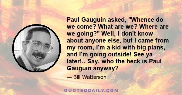 Paul Gauguin asked, Whence do we come? What are we? Where are we going? Well, I don't know about anyone else, but I came from my room, I'm a kid with big plans, and I'm going outside! See ya later!.. Say, who the heck