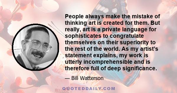 People always make the mistake of thinking art is created for them. But really, art is a private language for sophisticates to congratulate themselves on their superiority to the rest of the world. As my artist’s