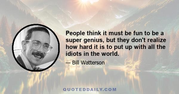 People think it must be fun to be a super genius, but they don't realize how hard it is to put up with all the idiots in the world.