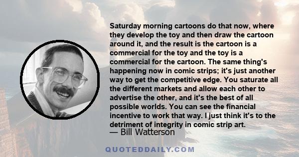 Saturday morning cartoons do that now, where they develop the toy and then draw the cartoon around it, and the result is the cartoon is a commercial for the toy and the toy is a commercial for the cartoon. The same