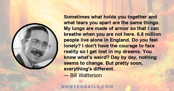 Sometimes what holds you together and what tears you apart are the same things. My lungs are made of armor so that I can breathe when you are not here. 6.8 million people live alone in England. Do you feel lonely? I