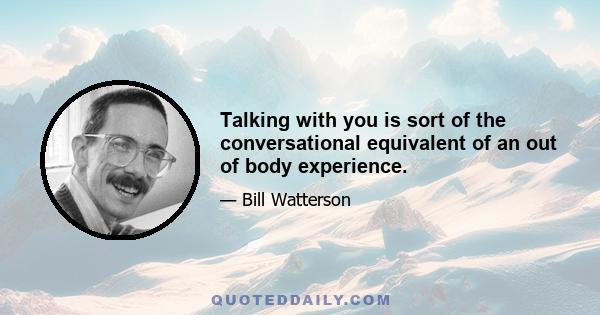 Talking with you is sort of the conversational equivalent of an out of body experience.