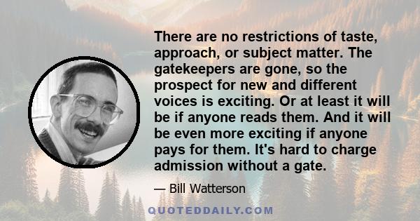 There are no restrictions of taste, approach, or subject matter. The gatekeepers are gone, so the prospect for new and different voices is exciting. Or at least it will be if anyone reads them. And it will be even more