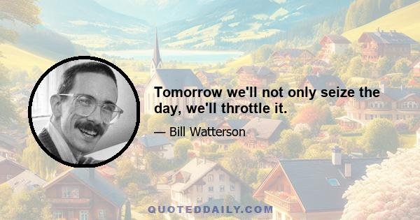 Tomorrow we'll not only seize the day, we'll throttle it.