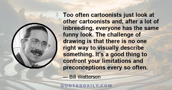 Too often cartoonists just look at other cartoonists and, after a lot of inbreeding, everyone has the same funny look. The challenge of drawing is that there is no one right way to visually describe something. It's a