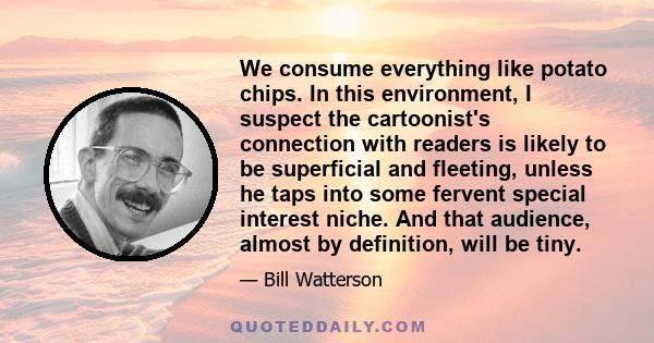 We consume everything like potato chips. In this environment, I suspect the cartoonist's connection with readers is likely to be superficial and fleeting, unless he taps into some fervent special interest niche. And