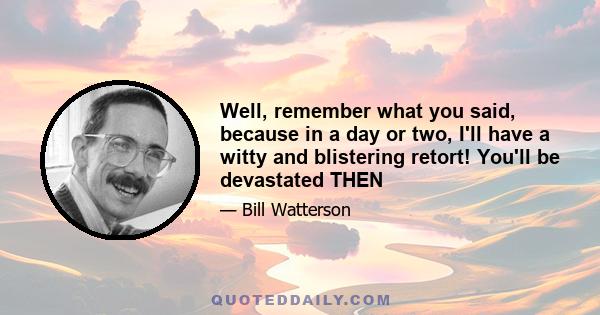 Well, remember what you said, because in a day or two, I'll have a witty and blistering retort! You'll be devastated THEN