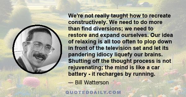 We're not really taught how to recreate constructively. We need to do more than find diversions; we need to restore and expand ourselves. Our idea of relaxing is all too often to plop down in front of the television set 