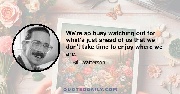 We're so busy watching out for what's just ahead of us that we don't take time to enjoy where we are.