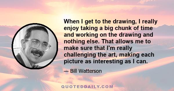 When I get to the drawing, I really enjoy taking a big chunk of time and working on the drawing and nothing else. That allows me to make sure that I'm really challenging the art, making each picture as interesting as I