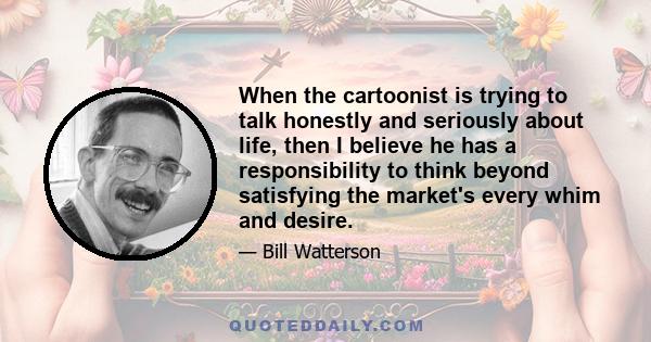 When the cartoonist is trying to talk honestly and seriously about life, then I believe he has a responsibility to think beyond satisfying the market's every whim and desire.