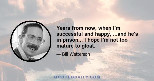 Years from now, when I'm successful and happy, ...and he's in prison... I hope I'm not too mature to gloat.