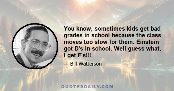 You know, sometimes kids get bad grades in school because the class moves too slow for them. Einstein got D's in school. Well guess what, I get F's!!!