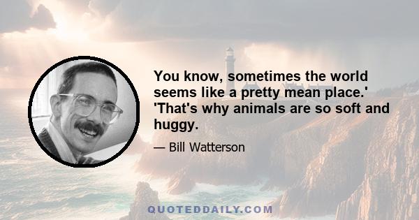 You know, sometimes the world seems like a pretty mean place.' 'That's why animals are so soft and huggy.