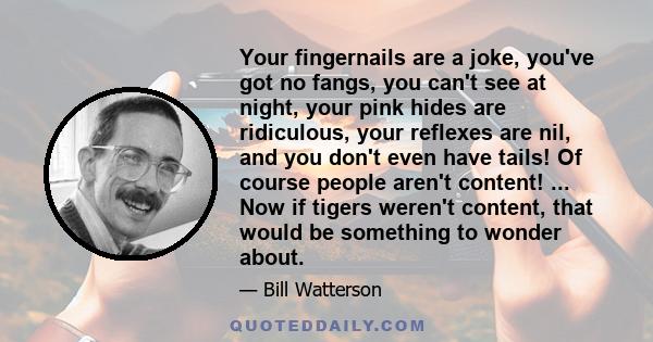 Your fingernails are a joke, you've got no fangs, you can't see at night, your pink hides are ridiculous, your reflexes are nil, and you don't even have tails! Of course people aren't content! ... Now if tigers weren't