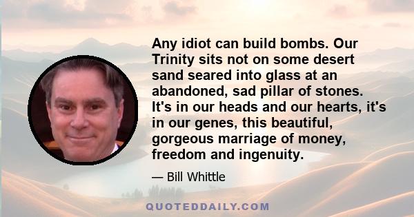 Any idiot can build bombs. Our Trinity sits not on some desert sand seared into glass at an abandoned, sad pillar of stones. It's in our heads and our hearts, it's in our genes, this beautiful, gorgeous marriage of