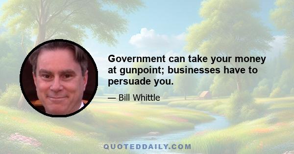 Government can take your money at gunpoint; businesses have to persuade you.