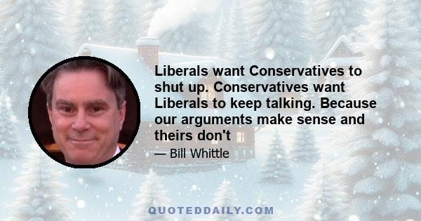 Liberals want Conservatives to shut up. Conservatives want Liberals to keep talking. Because our arguments make sense and theirs don't