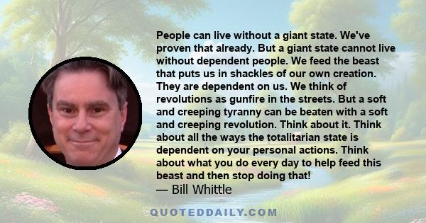 People can live without a giant state. We've proven that already. But a giant state cannot live without dependent people. We feed the beast that puts us in shackles of our own creation. They are dependent on us. We