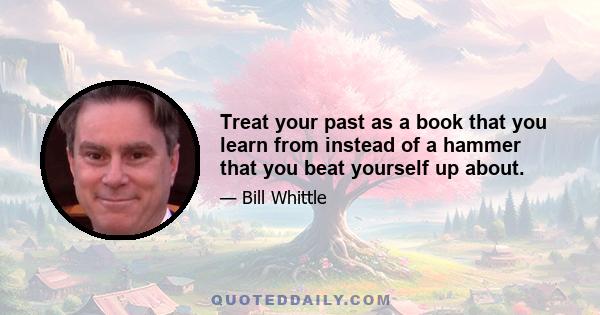 Treat your past as a book that you learn from instead of a hammer that you beat yourself up about.