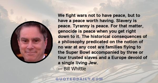 We fight wars not to have peace, but to have a peace worth having. Slavery is peace. Tyranny is peace. For that matter, genocide is peace when you get right down to it. The historical consequences of a philosophy