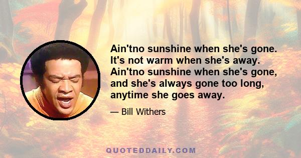 Ain'tno sunshine when she's gone. It's not warm when she's away. Ain'tno sunshine when she's gone, and she's always gone too long, anytime she goes away.