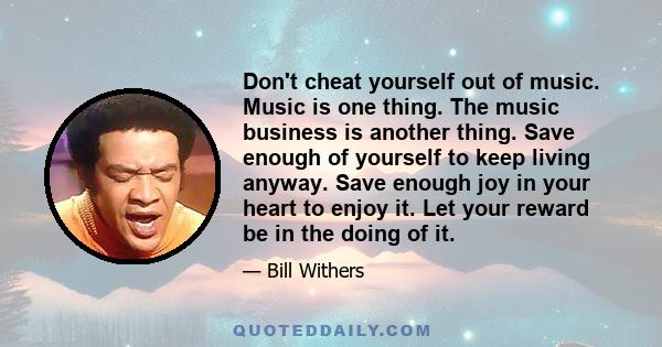 Don't cheat yourself out of music. Music is one thing. The music business is another thing. Save enough of yourself to keep living anyway. Save enough joy in your heart to enjoy it. Let your reward be in the doing of it.