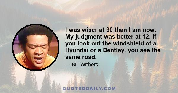 I was wiser at 30 than I am now. My judgment was better at 12. If you look out the windshield of a Hyundai or a Bentley, you see the same road.