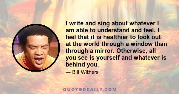 I write and sing about whatever I am able to understand and feel. I feel that it is healthier to look out at the world through a window than through a mirror. Otherwise, all you see is yourself and whatever is behind