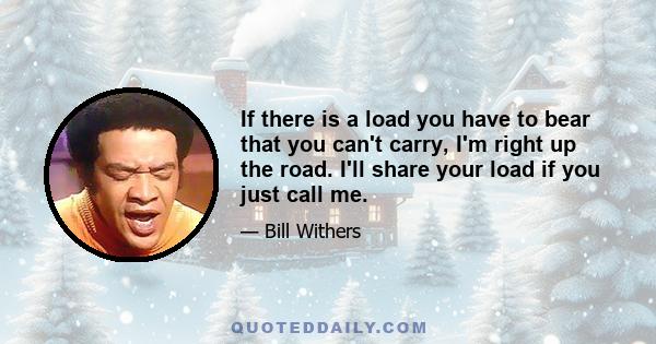 If there is a load you have to bear that you can't carry, I'm right up the road. I'll share your load if you just call me.