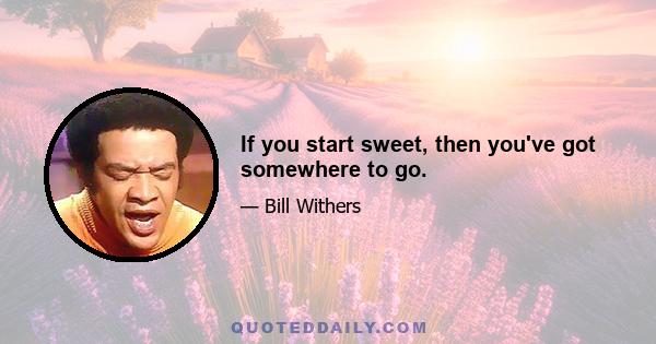 If you start sweet, then you've got somewhere to go.