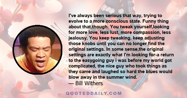 I've always been serious that way, trying to evolve to a more conscious state. Funny thing about that,though. You tweak yourself,looking for more love, less lust, more compassion, less jealousy. You keep tweaking, keep