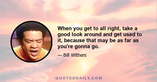 When you get to all right, take a good look around and get used to it, because that may be as far as you're gonna go.