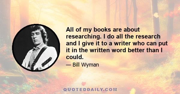 All of my books are about researching. I do all the research and I give it to a writer who can put it in the written word better than I could.