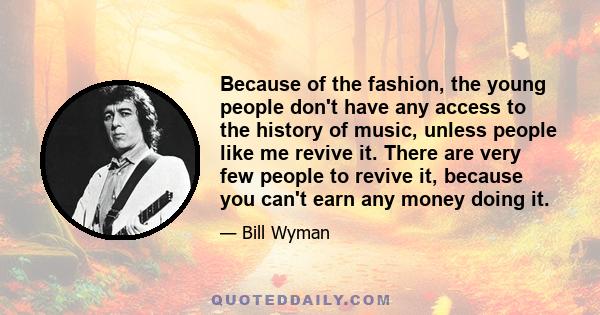 Because of the fashion, the young people don't have any access to the history of music, unless people like me revive it. There are very few people to revive it, because you can't earn any money doing it.