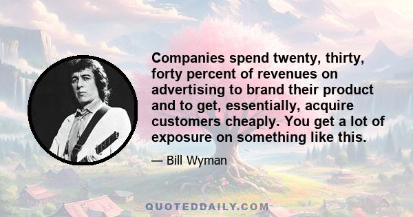 Companies spend twenty, thirty, forty percent of revenues on advertising to brand their product and to get, essentially, acquire customers cheaply. You get a lot of exposure on something like this.