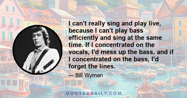 I can't really sing and play live, because I can't play bass efficiently and sing at the same time. If I concentrated on the vocals, I'd mess up the bass, and if I concentrated on the bass, I'd forget the lines.