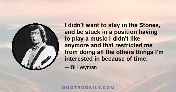 I didn't want to stay in the Stones, and be stuck in a position having to play a music I didn't like anymore and that restricted me from doing all the others things I'm interested in because of time.