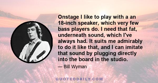 Onstage I like to play with a an 18-inch speaker, which very few bass players do. I need that fat, underneath sound, which I've always had. It suits me admirably to do it like that, and I can imitate that sound by