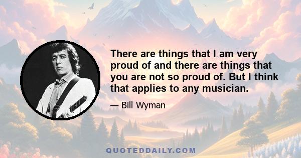 There are things that I am very proud of and there are things that you are not so proud of. But I think that applies to any musician.