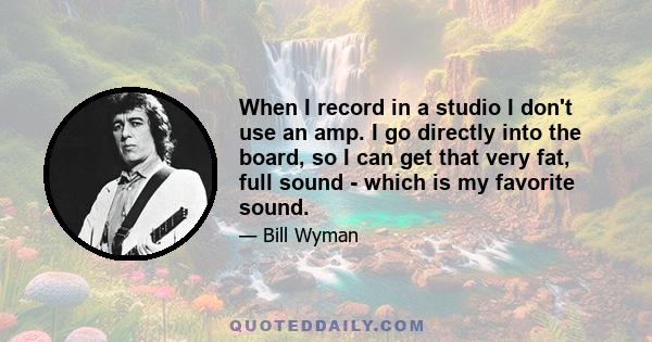 When I record in a studio I don't use an amp. I go directly into the board, so I can get that very fat, full sound - which is my favorite sound.