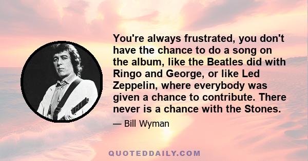 You're always frustrated, you don't have the chance to do a song on the album, like the Beatles did with Ringo and George, or like Led Zeppelin, where everybody was given a chance to contribute. There never is a chance