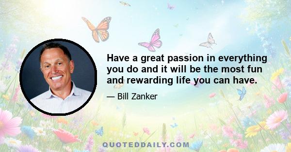 Have a great passion in everything you do and it will be the most fun and rewarding life you can have.