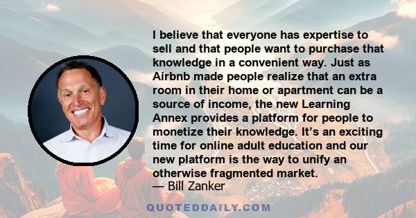 I believe that everyone has expertise to sell and that people want to purchase that knowledge in a convenient way. Just as Airbnb made people realize that an extra room in their home or apartment can be a source of