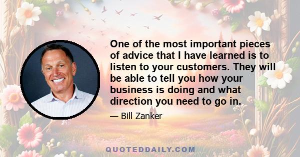 One of the most important pieces of advice that I have learned is to listen to your customers. They will be able to tell you how your business is doing and what direction you need to go in.