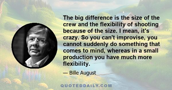 The big difference is the size of the crew and the flexibility of shooting because of the size. I mean, it's crazy. So you can't improvise, you cannot suddenly do something that comes to mind, whereas in a small